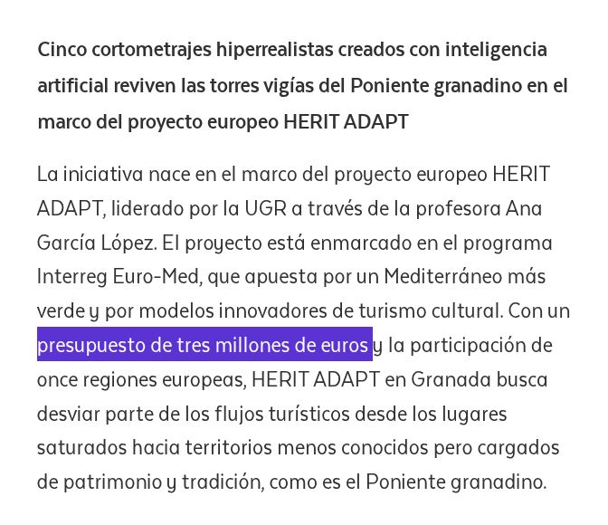 Cinco cortometrajes hiperrealistas creados con inteligencia artificial reviven las torres vigías del Poniente granadino en el marco del proyecto europeo HERIT ADAPT

La iniciativa nace en el marco del proyecto europeo HERIT ADAPT, liderado por la UGR a través de la profesora Ana García López. El proyecto está enmarcado en el programa Interreg Euro-Med, que apuesta por un Mediterráneo más verde y por modelos innovadores de turismo cultural. Con un presupuesto de tres millones de euros y la participación de once regiones europeas, HERIT ADAPT en Granada busca desviar parte de los flujos turísticos desde los lugares saturados hacia territorios menos conocidos pero cargados de patrimonio y tradición, como es el Poniente granadino.

https://canal.ugr.es/noticia/la-universidad-de-granada-presenta-la-voz-de-las-torres/
