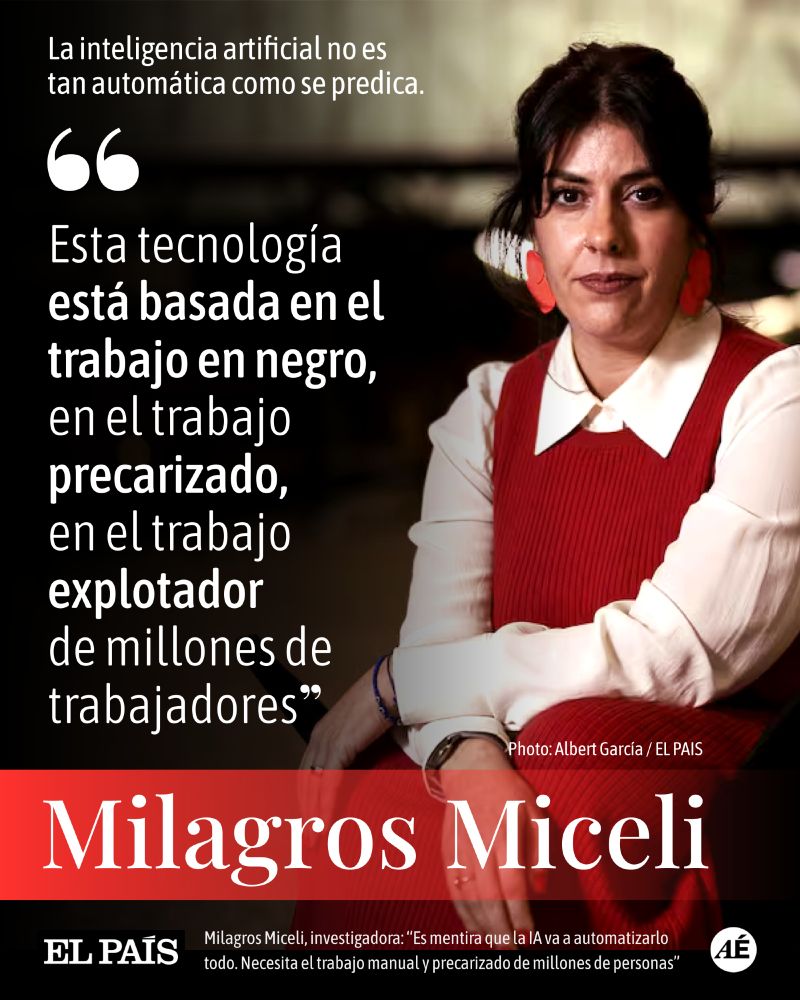 EL PAIS // Manuel G. Pascual
Tecnología

La inteligencia artificial no es tan automática como se predica.

"Esta tecnología está basada en el trabajo en negro, en el trabajo precarizado, en el trabajo explotador de millones de trabajadores"

https://elpais.com/tecnologia/2024-12-27/milagros-miceli-investigadora-es-mentira-que-la-ia-va-a-automatizarlo-todo-necesita-el-trabajo-manual-y-precarizado-de-millones-de-personas.html

Milagros Miceli es socióloga, doctora en Ciencias de la Computación, experta en IA en el Instituto Alemán de Internet, Joseph Weizenbaum, e investigadora en el DAIR Institute.

La socióloga e informática Milagros Miceli, en la terraza del Canòdrom de Barcelona. Albert Garcia
