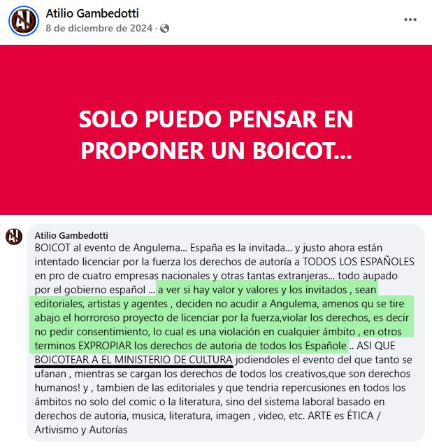 SOLO PUEDO PENSAR EN PROPONER UN BOICOT...

BOICOT al evento de Angulema... España es la invitada... y justo ahora están intentado licenciar por la fuerza los derechos de autoría a TODOS LOS ESPAÑOLES en pro de cuatro empresas nacionales y otras tantas extranjeras... todo aupado por el gobierno español ... a ver si hay valor y valores y los invitados , sean editoriales, artistas y agentes , deciden no acudir a Angulema, amenos qu se tire abajo el horroroso proyecto de licenciar por la fuerza,violar los derechos, es decir no pedir consentimiento, lo cual es una violación en cualquier ámbito , en otros terminos EXPROPIAR los derechos de autoria de todos los Españole .. ASI QUE BOICOTEAR A EL MINISTERIO DE CULTURA jodiendoles el evento del que tanto se ufanan , mientras se cargan los derechos de todos los creativos,que son derechos humanos! y , tambien de las editoriales y que tendria repercusiones en todos los ámbitos no solo del comic o la literatura, sino del sistema laboral basado en derechos de autoria, musica, literatura, imagen , video, etc. ARTE es ÉTICA / Artivismo y Autorías

https://www.facebook.com/share/p/19j3S1jvZ4/
