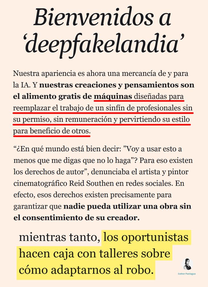 Bienvenidos a ‘deepfakelandia’

Nuestra apariencia es ahora una mercancía de y para la IA. Y nuestras creaciones y pensamientos son el alimento gratis de máquinas diseñadas para reemplazar el trabajo de un sinfín de profesionales sin su permiso, sin remuneración y pervirtiendo su estilo para beneficio de otros.

“¿En qué mundo está bien decir: "Voy a usar esto a menos que me digas que no lo haga"? Para eso existen los derechos de autor”, denunciaba el artista y pintor cinematográfico Reid Southen en redes sociales. En efecto, esos derechos existen precisamente para garantizar que nadie pueda utilizar una obra sin el consentimiento de su creador.

 Y mientras tanto, los oportunistas hacen caja con talleres sobre cómo adaptarnos al robo.

https://www.elespanol.com/invertia/disruptores/opinion/20251019/bienvenidos-deepfakelandia/1003743973813_13.html