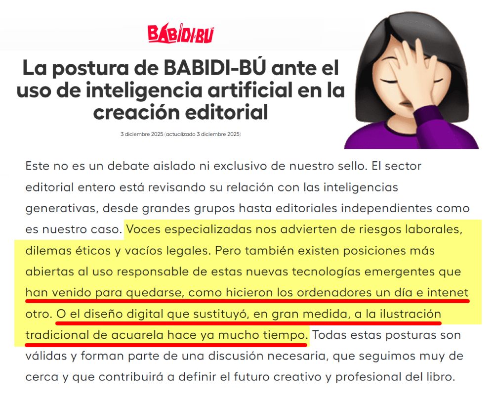 Este no es un debate aislado ni exclusivo de nuestro sello. El sector editorial entero está revisando su relación con las inteligencias generativas, desde grandes grupos hasta editoriales independientes como es nuestro caso. Voces especializadas nos advierten de riesgos laborales, dilemas éticos y vacíos legales. Pero también existen posiciones más abiertas al uso responsable de estas nuevas tecnologías emergentes que han venido para quedarse, como hicieron los ordenadores un día e intenet otro. O el diseño digital que sustituyó, en gran medida, a la ilustración tradicional de acuarela hace ya mucho tiempo. Todas estas posturas son válidas y forman parte de una discusión necesaria, que seguimos muy de cerca y que contribuirá a definir el futuro creativo y profesional del libro.

https://www.babidibulibros.com/blog/la-postura-de-babidi-bu-ante-el-uso-de-inteligencia-artificial-en-la-creacion-editorial/#comment-18666
