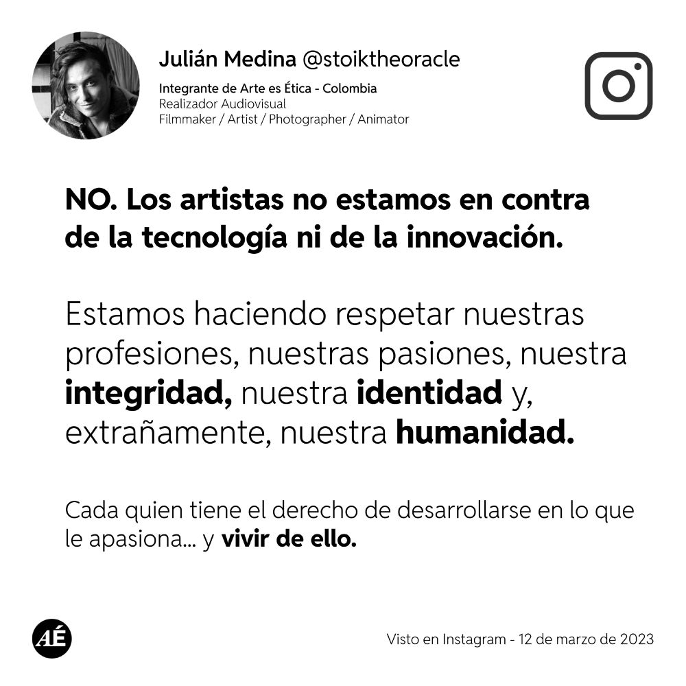 Integrante de Arte es Ética - Colombia
Realizador Audiovisual
Filmmaker / Artist / Photographer / Animator

NO. Los artistas no estamos en contra
de la tecnología ni de la innovación. 


Estamos haciendo respetar nuestras profesiones, nuestras pasiones, nuestra integridad, nuestra identidad y, extrañamente, nuestra humanidad.

Cada quien tiene el derecho de desarrollarse en lo que 
le apasiona... y vivir de ello.

Visto en Instagram - 12 de marzo de 2023

