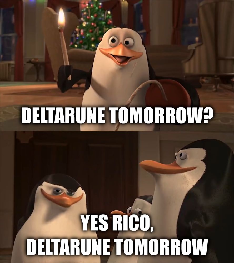 A meme of the Penguins of Madagascar, with Rico excitedly asking "Deltarune Tomorrow?" Skipper replies "Yes Rico, Deltarune tomorrow." This is a subtle reference that Deltarune ACTUALLY FINALLY RELEASES TOMORROW.