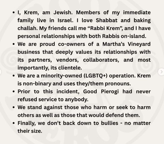 * I, Krem, am Jewish. Members of my immediate family live in Israel. I love Shabbat and baking challah. My friends call me “Rabbi Krem”, and I have personal relationships with both Rabbis on-island.

* We are proud co-owners of a Martha’s Vineyard business that deeply values its relationships with its partners, vendors, collaborators, and most importantly, its clientele.

* We are a minority-owned (LGBTQ+) operation. Krem is non-binary and uses they/them pronouns.

* Prior to this incident, Good Pierogi had never refused service to anybody.

* We stand against those who harm or seek to harm others as well as those that would defend them.

* Finally, we don’t back down to bullies - no matter their size. 