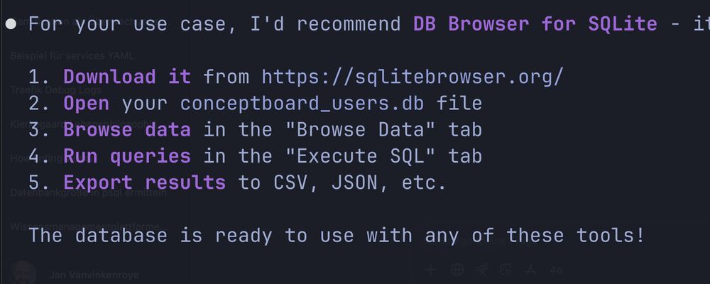 • For your use case, I'd recommend DB Browser for SQLite - i spiel fur 1. Download it from https://sqlitebrowser.org/ 2. Open your conceptboard_users.db file 3. Browse data in the "Browse Data" tab 4. Run queries in the "Execute SQL" tab 5. Export results to CSV, JSON, etc.

The database is ready to use with any of these tools!