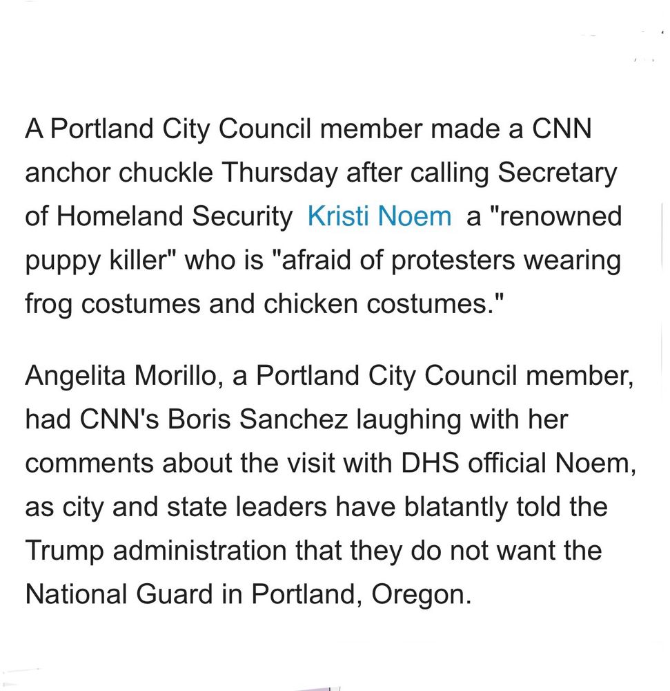 A Portland City Council member made a CNN anchor chuckle Thursday after calling Secretary of Homeland Security Kristi Noem a "renowned puppy killer" who is "afraid of protesters wearing frog costumes and chicken costumes."
Angelita Morillo, a Portland City Council member, had CNN's Boris Sanchez laughing with her comments about the visit with DHS official Noem, as city and state leaders have blatantly told the Trump administration that they do not want the National Guard in Portland, Oregon.