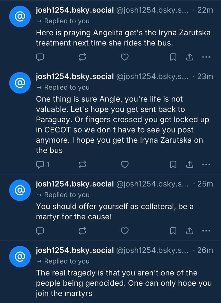→ Replied to you
Here is praying Angelita get's the Iryna Zarutska treatment next time she rides the bus.
..•
josh1254.bsky.social @josh1254.bsky.s... • 23m
→ Replied to you
One thing is sure Angie, you're life is not valuable. Let's hope you get sent back to
Paraguay. Or fingers crossed you get locked up in CECOT so we don't have to see you post anymore. I hope you get the Iryna Zarutska on the bus
1|
•••
josh1254.bsky.social @josh1254.bsky.s... • 25m
→ Replied to you
You should offer yourself as collateral, be a martyr for the cause!
...
josh1254.bsky.social @josh1254.bsky.s... • 26m
→ Replied to you
The real tragedy is that you aren't one of the people being genocided. One can only hope you join the martyrs