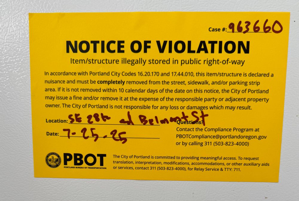 NOTICE OF VIOLATION
Item/structure illegally stored in public right-of-way
In accordance with Portland City Codes 16.20.170 and 17.44.010, this item/structure is declared a nuisance and must be completely removed from the street, sidewalk, and/or parking strip area. If it is not removed within 10 calendar days of the date on this notice, the City of Portland may issue a fine and/or remove it at the expense of the responsible party or adjacent property owner. The City of Portland is not responsible for any loss or damages which may result.