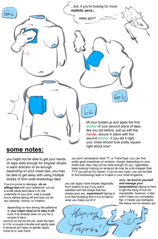 ...but, if you're looking for more realistic pecs... keep goin'!

6. lift your breast up and apply the first anchor of your second piece of tape, like you did before. pull up with the handle, secure in place with the second anchor. if you did it right, your chest should look pretty square right about now!

some notes:
you might not be able to get your hands on tape wide enough for singular stripes in each direction to be enough. depending on your chest size, you may be able to get away with using multiple stripes of 5cm wide kinesiology tape.

if you're prone to allergies, do an allergy test with your adhesive! cut out a small piece and place it on the underside of your arm. wait a couple hours before taking off and look out for any redness, itching, or irritation.

depending on how strong the adhesive is, you might need oil to take it off, even if its already been on you for a couple of days. coconut oil will do the job. soak the tape in it for a couple minutes and gently peel. if removal isn't easy or gentle, apply more oil or wait more.

you don't necessarily need TT, or TransTape. you can find pretty good substitues on amazon, though depending on your chest size, they may not be wide enough for you. regardless, keep looking! looking on amazon.de may be a lot cheaper than TT if you are an EU citizen. if you're very lucky, you will be able to find kinesiology tape or k-tape in your local drugstore.

you can apply more stripes diagonally from bottom to top if you aren't satisfied with the shape that two stripes give you, experiment! taping is a lot like sculpting and it is a lot about what you make out of it!

lastly: be kind to yourself and manage your expectations! taping is hard to get the hang of but not impossible. however, it also won't make you completely flat, it mostly just reshapes the tissue you've got.