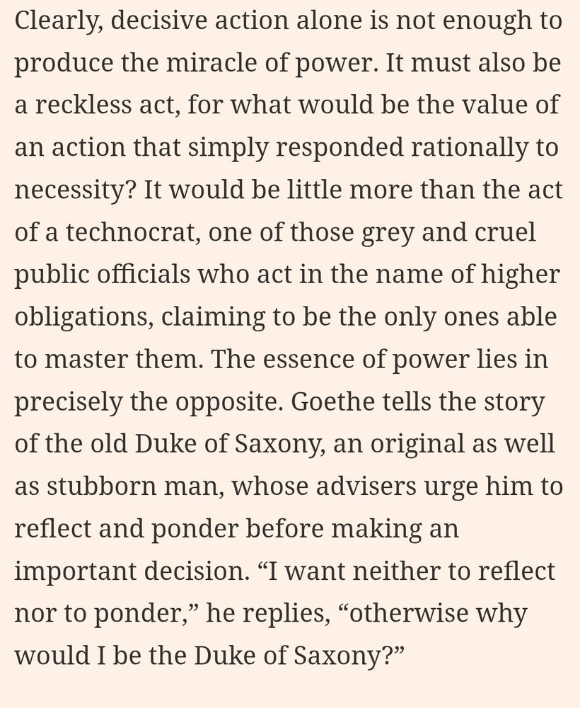 Clearly, decisive action alone is not enough to produce the miracle of power. It must also be a reckless act, for what would be the value of an action that simply responded rationally to necessity? It would be little more than the act of a technocrat, one of those grey and cruel public officials who act in the name of higher obligations, claiming to be the only ones able to master them. The essence of power lies in precisely the opposite. Goethe tells the story of the old Duke of Saxony, an original as well as stubborn man, whose advisers urge him to reflect and ponder before making an important decision. “I want neither to reflect nor to ponder,” he replies, “otherwise why would I be the Duke of Saxony?” 