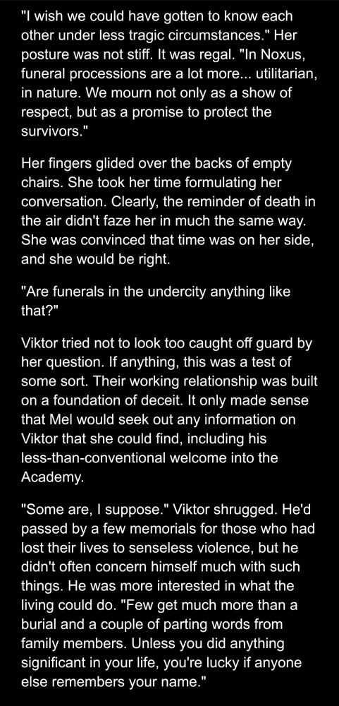 Google docs screenshot of a Jayce/Viktor canon divergent fic.

"I wish we could have gotten to know each other under less tragic circumstances." Her posture was not stiff. It was regal. "In Noxus, funeral processions are a lot more... utilitarian, in nature. We mourn not only as a show of respect, but as a promise to protect the survivors."
Her fingers glided over the backs of empty chairs. She took her time formulating her conversation. Clearly, the reminder of death in the air didn't faze her in much the same way. She was convinced that time was on her side, and she would be right.
"Are funerals in the undercity anything like that?"
Viktor tried not to look too caught off guard by her question. If anything, this was a test of some sort. Their working relationship was built on a foundation of deceit. It only made sense that Mel would seek out any information on Viktor that she could find, including his less-than-conventional welcome into the Academy.
"Some are, I suppose." Viktor shrugged. He'd passed by a few memorials for those who had lost their lives to senseless violence, but he didn't often concern himself much with such things. He was more interested in what the living could do. "Few get much more than a burial and a couple of parting words from family members. Unless you did anything significant in your life, you're lucky if anyone else remembers your name."
