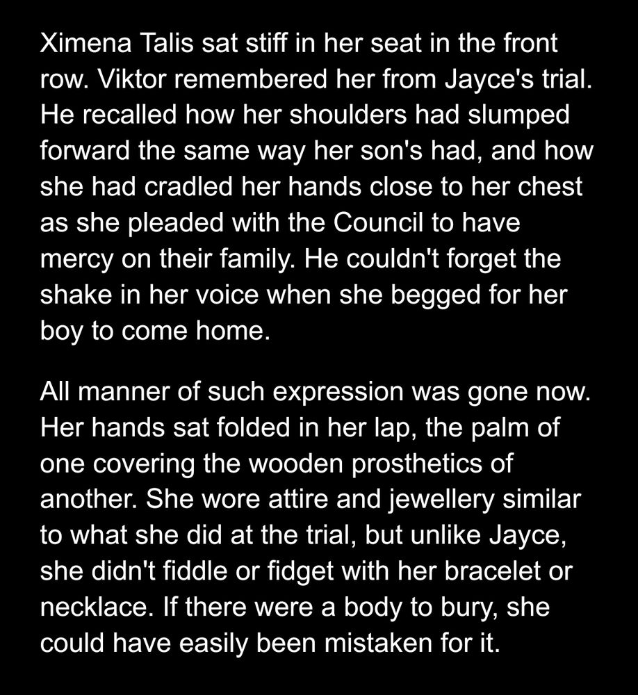 Google docs screenshot of a Jayce/Viktor canon divergent fic

Ximena Talis sat stiff in her seat in the front row. Viktor remembered her from Jayce's trial. He recalled how her shoulders had slumped forward the same way her son's had, and how she had cradled her hands close to her chest as she pleaded with the Council to have mercy on their family. He couldn't forget the shake in her voice when she begged for her boy to come home.
All manner of such expression was gone now. Her hands sat folded in her lap, the palm of one covering the wooden prosthetics of another. She wore attire and jewellery similar to what she did at the trial, but unlike Jayce, she didn't fiddle or fidget with her bracelet or necklace. If there were a body to bury, she could have easily been mistaken for it.
