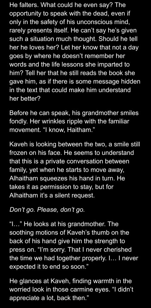 Google docs screenshot of an Alhaitham/Kaveh fic.

He falters. What could he even say? The opportunity to speak with the dead, even if only in the safety of his unconscious mind, rarely presents itself. He can’t say he’s given such a situation much thought. Should he tell her he loves her? Let her know that not a day goes by where he doesn’t remember her words and the life lessons she imparted to him? Tell her that he still reads the book she gave him, as if there is some message hidden in the text that could make him understand her better?
Before he can speak, his grandmother smiles fondly. Her wrinkles ripple with the familiar movement. “I know, Haitham.”
Kaveh is looking between the two, a smile still frozen on his face. He seems to understand that this is a private conversation between family, yet when he starts to move away, Alhaitham squeezes his hand in turn. He takes it as permission to stay, but for Alhaitham it’s a silent request.
Don’t go. Please, don’t go.
“I…” He looks at his grandmother. The soothing motions of Kaveh’s thumb on the back of his hand give him the strength to press on. “I’m sorry. That I never cherished the time we had together properly. I… I never expected it to end so soon.”
He glances at Kaveh, finding warmth in the worried look in those carmine eyes. “I didn’t appreciate a lot, back then.”

