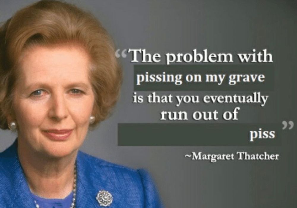 edited margaret thatcher quote:
Caption: "The problen with pissing on my grave is that you eventually run out of piss"