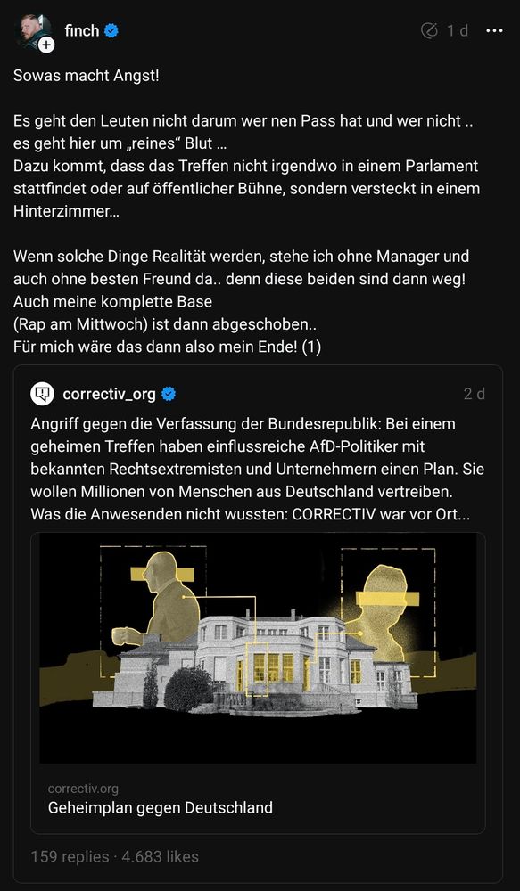 finch auf Threads zitiert corrective-Aufdeckung von Geheimtreffen von Nazis, wo ethnische Säuberung und Massendeportation geplant wurde:

"Sowas macht Angst! Es geht den Leuten nicht darum wer nen Pass hat und wer nicht.. es geht hier um „reines" Blut. Dazu kommt, dass das Treffen nicht irgendwo in einem Parlament stattfindet oder auf öffentlicher Bühne, sondern versteckt in einem Hinterzimmer...

Wenn solche Dinge Realität werden, stehe ich ohne Manager und auch ohne besten Freund da.. denn diese beiden sind dann weg! Auch meine komplette Base (Rap am Mittwoch) ist dann abgeschoben.. Für mich wäre das dann also mein Ende! (1)"