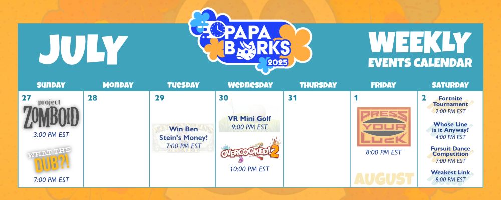 Papa Barks charity calendar for the week of July 27
Sunday: Project Zomboid @ 2 PM ET and What the Dub @ 7 PM ET
Tuesday: Win Ben Stein's Money @ 7 PM ET
Wednesday: VR Mini Golf @ 9 PM ET and Overcooked 2 @ 10 PM ET
Friday: Press Your Luck @ 2 PM ET
Saturday: Fortnite Tournament @ 2 PM ET, Whose Line @ 4 PM ET, Fursuit Dance Comp @ 7 PM ET and Weakest Link @ 8 PM ET