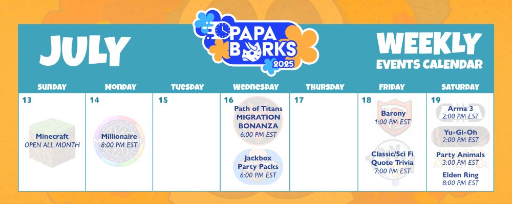 Papa Barks 2025 Calendar for week of July 13 - 19
Sunday: Minecraft Open All Month
Monday: Millionare @ 8 PM ET
Wednesday: Path of Titans Migration @ 6 PM ET and Jackbox Party Packs @ 6 PM ET
Friday: Barony @ 1 PM ET and Sci Fi Trivia @ 7 PM ET
Saturday: Arma 3 @ 2 PM ET, Yugioh at 2 PM ET, Party Animals @ 3 PM ET, and Elden Ring @ 8 PM ET