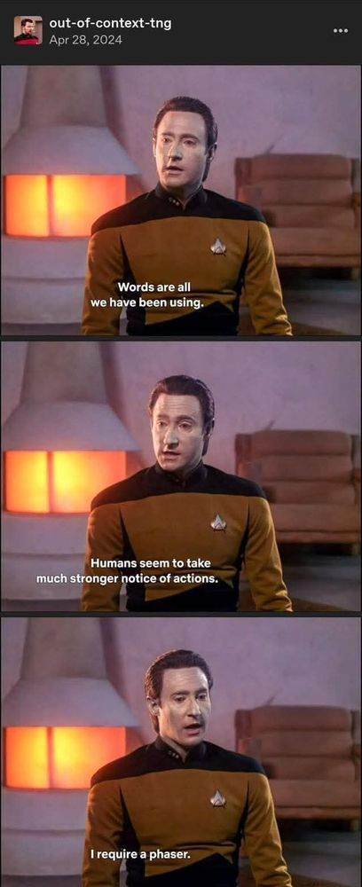 Out of Context Star Trek: The Next Generation. A series of screenshots of the android, Data, speaking in his typical calm, matter-of-fact demeanor. The captions read: "Words are all we have been using. Humans seem to take much stronger notice of actions. I require a phaser."