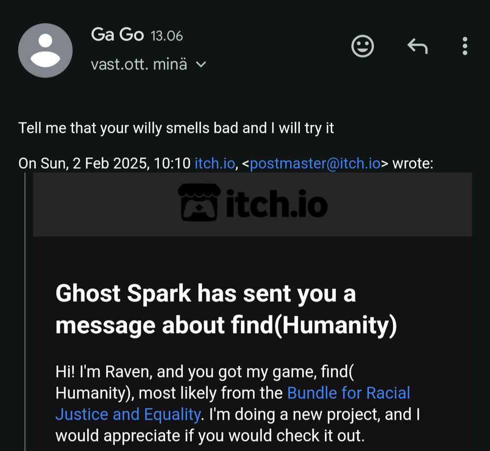 Two emails.

From itch.io
"Ghost Spark has sent you a message about find(Humanity).
Hi! I'm Raven, and you got my game, find(Humanity), most likely from the Bundle for Racial Justice and Equality. I'm doing a new project, and I would appreciate if you would check it out."

Reply by Ga Go
"Tell me that your willy smells band and I will try it"