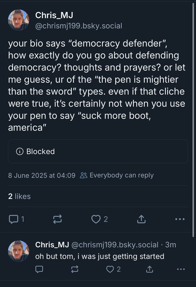 @chrismj199.bsky.social in a blocked quote post of Tom Nichols: “your bio says ‘democracy defender”, how exactly do you go about defending democracy? thoughts and prayers? or let me guess, ur of the ‘the pen is mightier than the sword’ types. even if that cliche were true, it’s certainly not when you use your pen to say ‘suck more boot, america’”
@christmj199.bsky.social reply to own post, presumably in response to being blocked: “oh but tom, i was just getting started”