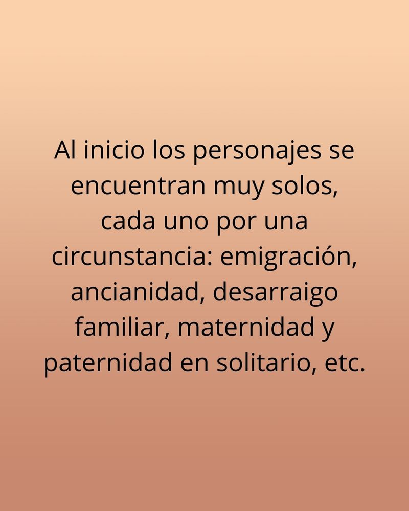 Al inicio los personajes se encuentran muy solos, cada uno por una circunstancia: emigración, ancianidad, desarraigo familiar, maternidad y paternidad en solitario, etc.