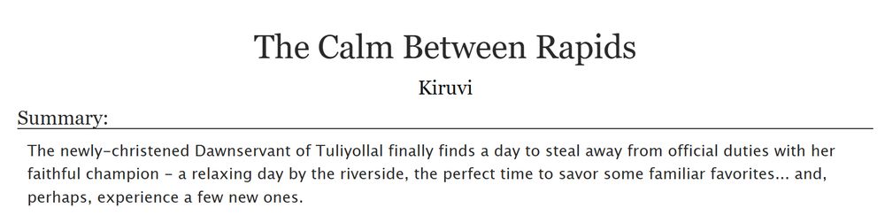 Screenshot of an AO3 title - 
The Calm Between Rapids
by Kiruvi
Summary:
The newly-christened Dawnservant of Tuliyollal finally finds a day to steal away from official duties with her faithful champion - a relaxing day by the riverside, the perfect time to savor some familiar favorites... and, perhaps, experience a few new ones.