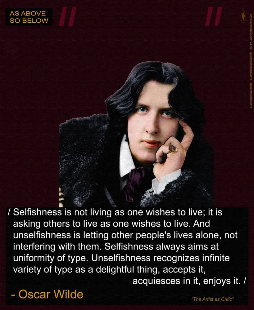 Picture (possibly a portrait) of Oscar Wilde, resting his face on his left hand, white cuffs and collar just visible under a lush black fur coat, the brass (gold?) head of a cane just visible in his right hand. Dark red velvet background. White text just below the pic

/ Selfishness is not living as one wishes to live; it is asking others to live as one wishes to live. And unselfishness is letting other people's lives alone, not interfering with them. Selfishness always aims at uniformity of type. Unselfishness recognizes infinite variety of type as a delightful thing, accepts it, acquiesces in it, enjoys it. /
~ Oscar Wilde    "The Artist As Critic"

watermark: As Above So Below