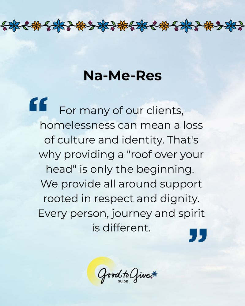 Quote from Na-Me-Res: “For many of our clients, homelessness can mean a loss of culture and identity. That's why providing a "roof over your head" is only the beginning. We provide all around support rooted in respect and dignity. Every person, journey and spirit is different.” 