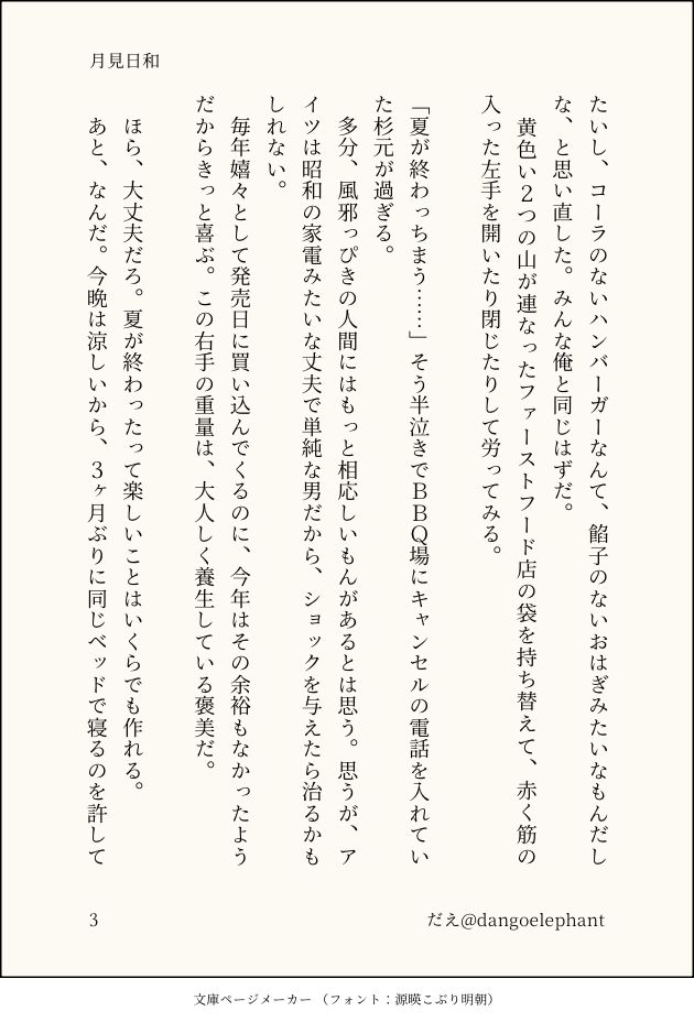たいし、コーラのないハンバーガーなんて、餡子のないおはぎみたいなもんだしな、と思い直した。みんな俺と同じはずだ。
　黄色い２つの山が連なったファーストフード店の袋を持ち替えて、赤く筋の入った左手を開いたり閉じたりして労ってみる。

「夏が終わっちまう……」そう半泣きでＢＢＱ場にキャンセルの電話を入れていた杉元が過ぎる。
　多分、風邪っぴきの人間にはもっと相応しいもんがあるとは思う。思うが、アイツは昭和の家電みたいな丈夫で単純な男だから、ショックを与えたら治るかもしれない。
　毎年嬉々として発売日に買い込んでくるのに、今年はその余裕もなかったようだからきっと喜ぶ。この右手の重量は、大人しく養生している褒美だ。

　ほら、大丈夫だろ。夏が終わったって楽しいことはいくらでも作れる。
　あと、なんだ。今晩は涼しいから、３ヶ月ぶりに同じベッドで寝るのを許して