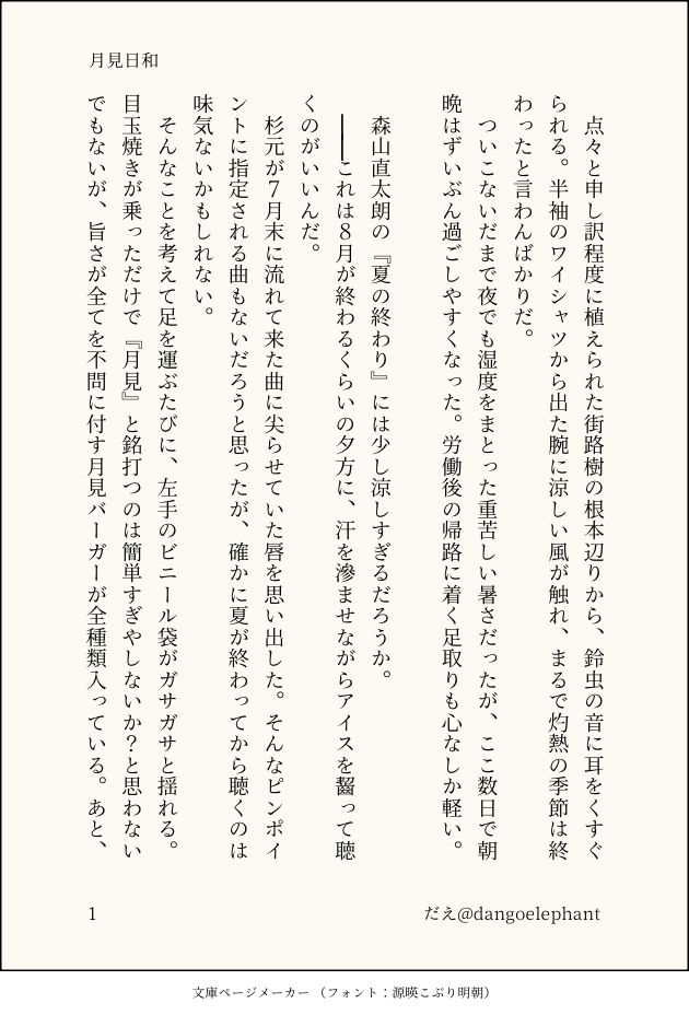 印刷された本の本文の体裁で画像化されたテキストです。付記に「月見日和」、「だえ@dangoelephant」と記載されています。
以下は本文の内容です。

　点々と申し訳程度に植えられた街路樹の根本辺りから、鈴虫の音に耳をくすぐられる。半袖のワイシャツから出た腕に涼しい風が触れ、まるで灼熱の季節は終わったと言わんばかりだ。
　ついこないだまで夜でも湿度をまとった重苦しい暑さだったが、ここ数日で朝晩はずいぶん過ごしやすくなった。労働後の帰路に着く足取りも心なしか軽い。

　森山直太朗の『夏の終わり』には少し涼しすぎるだろうか。
　││これは８月が終わるくらいの夕方に、汗を滲ませながらアイスを齧って聴くのがいいんだ。
　杉元が７月末に流れて来た曲に尖らせていた唇を思い出した。そんなピンポイントに指定される曲もないだろうと思ったが、確かに夏が終わってから聴くのは味気ないかもしれない。
　そんなことを考えて足を運ぶたびに、左手のビニール袋がガサガサと揺れる。目玉焼きが乗っただけで『月見』と銘打つのは簡単すぎやしないか？と思わないでもないが、旨さが全てを不問に付す月見バーガーが全種類入っている。あと、