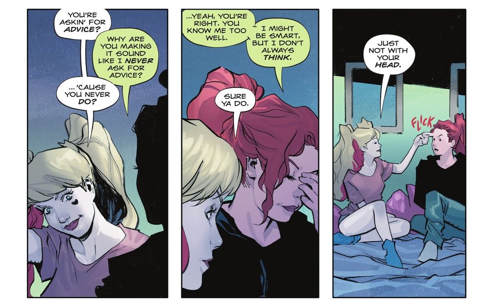 Poison Ivy (2022-) #35
Harley says "You're askin' for advice?", "Why are you making it sound like I never ask for advice?", "... 'cause you never do?" answers Harley, Ivy agrees and goes on "... Yeah, you're right. You know me too well. I might be smart, but I don't always think.", "Sure ya do. Just not with your head." says Harley touching Ivy forehead with two fingers.
