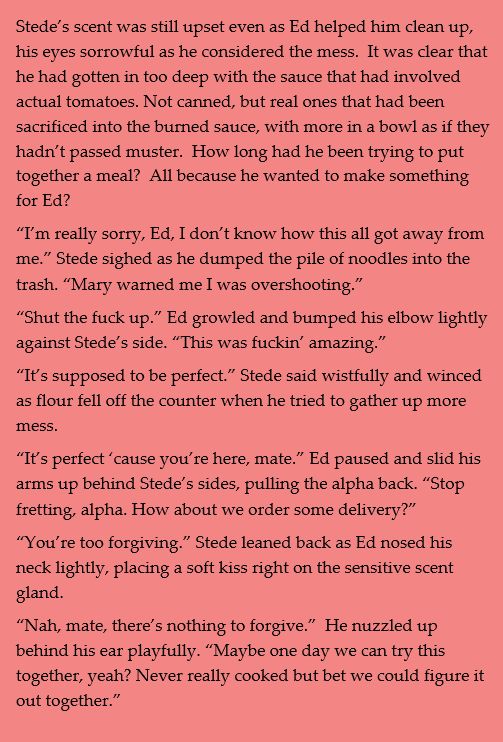 Stede’s scent was still upset even as Ed helped him clean up, his eyes sorrowful as he considered the mess.  It was clear that he had gotten in too deep with the sauce that had involved actual tomatoes. Not canned, but real ones that had been sacrificed into the burned sauce, with more in a bowl as if they hadn’t passed muster.  How long had he been trying to put together a meal?  All because he wanted to make something for Ed?
“I’m really sorry, Ed, I don’t know how this all got away from me.” Stede sighed as he dumped the pile of noodles into the trash. “Mary warned me I was overshooting.”
“Shut the fuck up.” Ed growled and bumped his elbow lightly against Stede’s side. “This was fuckin’ amazing.”
“It’s supposed to be perfect.” Stede said wistfully and winced as flour fell off the counter when he tried to gather up more mess. 
“It’s perfect ‘cause you’re here, mate.” Ed paused and slid his arms up behind Stede’s sides, pulling the alpha back. “Stop fretting, alpha. How about we order some delivery?”
“You’re too forgiving.” Stede leaned back as Ed nosed his neck lightly, placing a soft kiss right on the sensitive scent gland.
“Nah, mate, there’s nothing to forgive.”  He nuzzled up behind his ear playfully. “Maybe one day we can try this together, yeah? Never really cooked but bet we could figure it out together.”
