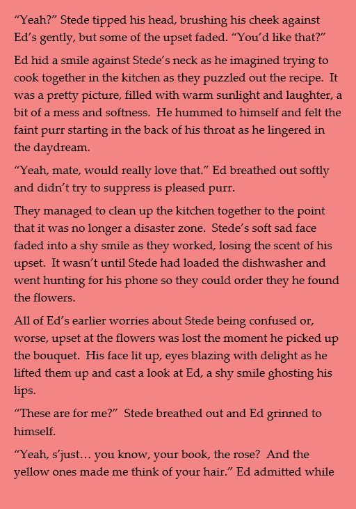 “Yeah?” Stede tipped his head, brushing his cheek against Ed’s gently, but some of the upset faded. “You’d like that?”
Ed hid a smile against Stede’s neck as he imagined trying to cook together in the kitchen as they puzzled out the recipe.  It was a pretty picture, filled with warm sunlight and laughter, a bit of a mess and softness.  He hummed to himself and felt the faint purr starting in the back of his throat as he lingered in the daydream.
“Yeah, mate, would really love that.” Ed breathed out softly and didn’t try to suppress is pleased purr.
They managed to clean up the kitchen together to the point that it was no longer a disaster zone.  Stede’s soft sad face faded into a shy smile as they worked, losing the scent of his upset.  It wasn’t until Stede had loaded the dishwasher and went hunting for his phone so they could order they he found the flowers.
All of Ed’s earlier worries about Stede being confused or, worse, upset at the flowers was lost the moment he picked up the bouquet.  His face lit up, eyes blazing with delight as he lifted them up and cast a look at Ed, a shy smile ghosting his lips.
“These are for me?”  Stede breathed out and Ed grinned to himself.
“Yeah, s’just… you know, your book, the rose?  And the yellow ones made me think of your hair.” Ed admitted while 