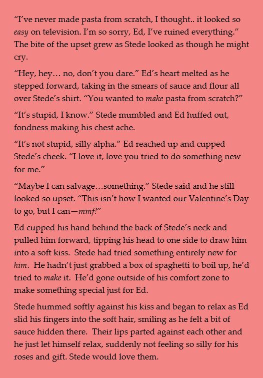 “I’ve never made pasta from scratch, I thought.. it looked so easy on television. I’m so sorry, Ed, I’ve ruined everything.” The bite of the upset grew as Stede looked as though he might cry. 
“Hey, hey… no, don’t you dare.” Ed’s heart melted as he stepped forward, taking in the smears of sauce and flour all over Stede’s shirt. “You wanted to make pasta from scratch?”
“It’s stupid, I know.” Stede mumbled and Ed huffed out, fondness making his chest ache. 
“It’s not stupid, silly alpha.” Ed reached up and cupped Stede’s cheek. “I love it, love you tried to do something new for me.”
“Maybe I can salvage…something.” Stede said and he still looked so upset. “This isn’t how I wanted our Valentine’s Day to go, but I can—mmf!”
Ed cupped his hand behind the back of Stede’s neck and pulled him forward, tipping his head to one side to draw him into a soft kiss.  Stede had tried something entirely new for him.  He hadn’t just grabbed a box of spaghetti to boil up, he’d tried to make it.  He’d gone outside of his comfort zone to make something special just for Ed.
Stede hummed softly against his kiss and began to relax as Ed slid his fingers into the soft hair, smiling as he felt a bit of sauce hidden there.  Their lips parted against each other and he just let himself relax, suddenly not feeling so silly for his roses and gift. Stede would love them.
