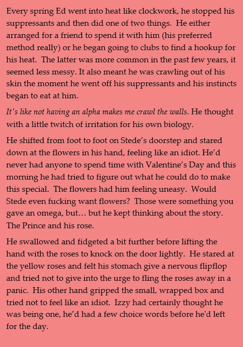 Every spring Ed went into heat like clockwork, he stopped his suppressants and then did one of two things.  He either arranged for a friend to spend it with him (his preferred method really) or he began going to clubs to find a hookup for his heat.  The latter was more common in the past few years, it seemed less messy. It also meant he was crawling out of his skin the moment he went off his suppressants and his instincts began to eat at him.
It's like not having an alpha makes me crawl the walls. He thought with a little twitch of irritation for his own biology.
He shifted from foot to foot on Stede’s doorstep and stared down at the flowers in his hand, feeling like an idiot. He’d never had anyone to spend time with Valentine’s Day and this morning he had tried to figure out what he could do to make this special.  The flowers had him feeling uneasy.  Would Stede even fucking want flowers?  Those were something you gave an omega, but… but he kept thinking about the story. The Prince and his rose.
He swallowed and fidgeted a bit further before lifting the hand with the roses to knock on the door lightly.  He stared at the yellow roses and felt his stomach give a nervous flipflop and tried not to give into the urge to fling the roses away in a panic.  His other hand gripped the small, wrapped box and tried not to feel like an idiot.  Izzy had certainly thought he was being one, he’d had a few choice words before he'd left for the day.
