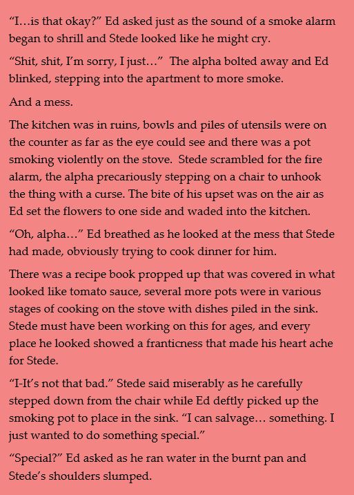 “I…is that okay?” Ed asked just as the sound of a smoke alarm began to shrill and Stede looked like he might cry.
“Shit, shit, I’m sorry, I just…”  The alpha bolted away and Ed blinked, stepping into the apartment to more smoke. 
And a mess.
The kitchen was in ruins, bowls and piles of utensils were on the counter as far as the eye could see and there was a pot smoking violently on the stove.  Stede scrambled for the fire alarm, the alpha precariously stepping on a chair to unhook the thing with a curse. The bite of his upset was on the air as Ed set the flowers to one side and waded into the kitchen.
“Oh, alpha…” Ed breathed as he looked at the mess that Stede had made, obviously trying to cook dinner for him.
There was a recipe book propped up that was covered in what looked like tomato sauce, several more pots were in various stages of cooking on the stove with dishes piled in the sink.  Stede must have been working on this for ages, and every place he looked showed a franticness that made his heart ache for Stede.
“I-It’s not that bad.” Stede said miserably as he carefully stepped down from the chair while Ed deftly picked up the smoking pot to place in the sink. “I can salvage… something. I just wanted to do something special.”
“Special?” Ed asked as he ran water in the burnt pan and Stede’s shoulders slumped.

