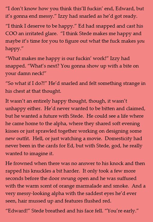 “I don’t know how you think this’ll fuckin’ end, Edward, but it’s gonna end messy.” Izzy had snarled as he’d got ready.
“I think I deserve to be happy.” Ed had snapped and cast his COO an irritated glare.  “I think Stede makes me happy and maybe it’s time for you to figure out what the fuck makes you happy.”
“What makes me happy is our fuckin’ work!” Izzy had snapped. “What’s next? You gonna show up with a bite on your damn neck!”
“So what if I do?!” He’d snarled and felt something strange in his chest at that thought.
It wasn’t an entirely happy thought, though, it wasn’t unhappy either.  He’d never wanted to be bitten and claimed, but he wanted a future with Stede.  He could see a life where he came home to the alpha, where they shared soft evening kisses or just sprawled together working on designing some new outfit.  Hell, or just watching a movie.  Domesticity had never been in the cards for Ed, but with Stede, god, he really wanted to imagine it.
He frowned when there was no answer to his knock and then rapped his knuckles a bit harder.  It only took a few more seconds before the door swung open and he was suffused with the warm scent of orange marmalade and smoke.  And a very messy-looking alpha with the saddest eyes he’d ever seen, hair mussed up and features flushed red. 
“Edward!” Stede breathed and his face fell. “You’re early.”

