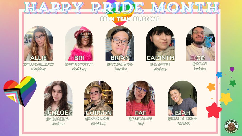 Happy Pride Month from team PINECONE. Members below are:
Allie (she/they) @alliemiller23
Bri (she/they) @margabrita
Brian (he/him) @itsbrianso
Cadinth (she/any) @cadinth
CG (he/him) @lvlcg
Chloe (she/her) @azurebay
Corson (she/they) @ofcorson
Fae (any) @faeonline
Isiah (he/they) @isiahthekidd