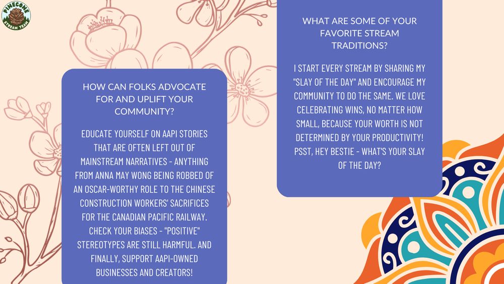 Q2: "How can folks advocate for and uplift your community?" A2: Educate yourself on AAPI stories that are often left out of mainstream narratives - anything from Anna May Wong being robbed of an Oscar-worthy role to the Chinese construction workers' sacrifices for the Canadian Pacific Railway. Check your biases - "positive" stereotypes are still harmful. And finally, support AAPI-Owned businesses and creators!" Q3: "What are some of your favorite stream traditions?" A3: "I start every stream by sharing my "slay of the day" and encourage my community to do the same. We love celebrating wins, no matter how small, because your worth is not determined by your productivity! Psst, hey bestie - what's your slay of the day?"