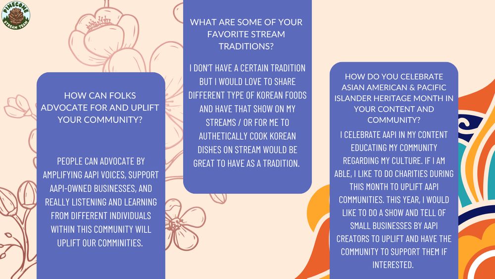 Q2: "How can folks advocate for and uplift your community?" A2: "People can advocate by amplifying AAPI voices, support AAPI-owned businesses, and really listening and learning from different individuals within this community will uplift our comminities." Q3: "What are some of your favorite stream traditions?" A3: "I don't have a certain tradition but I would love to share different type of Korean foods and have that show on my streams / or for me to authetically cook Korean dishes on stream would be great to have as a tradition." Q4: "How do you celebrate Asian American & Pacific Islander Heritage Month in your content and community? "A4: "I celebrate AAPI in my content educating my community regarding my culture. If I am able, I like to do charities during this month to uplift AAPI communities. This year, I would like to do a show and tell of small businesses by AAPI creators to uplift and have the community to support them if interested." 