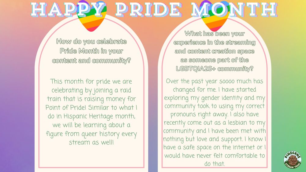 Q2: "How do you celebrate Pride Month in your content and community?" A2: "This month for pride we are celebrating by joining a raid train that is raising money for Point of Pride! Similar to what I do in Hispanic Heritage month, we will be learning about a figure from queer history every stream as well!" Q3: "What has been your experience in the streaming and content creation space as someone part of the LGBTQIA2S+ community?" A3: "Over the past year soooo much has changed for me. I have started exploring my gender identity and my community took to using my correct pronouns right away. I also have recently come out as a lesbian to my community and I have been met with nothing but love and support. I know I have a safe space on the internet or I would have never felt comfortable to do that." 