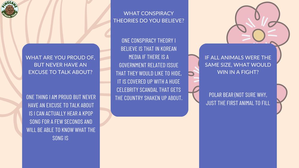 Q5: "What are you proud of, but never have an excuse to talk about?" A5: "One thing I am proud but never have an excuse to talk about is I can actually hear a kpop song for a few seconds and will be able to know what the song is" Q6: "What conspiracy theories do you believe?" A6: " One conspiracy theory I believe is that in Korean media if there is a Government related issue that they would like to hide, it is covered up with a huge celebrity scandal that gets the country shaken up about." Q7: "If all animals were the same size, what would win in a fight?" A7: "Polar Bear (not sure why, just the first animal to fill"