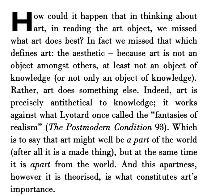 How could it happen that in thinking about
art, in reading the art object, we missed
what art does best? In fact we missed that which
defines art: the aesthetic Ð because art is not an
object amongst others, at least not an object of
knowledge (or not only an object of knowledge).
Rather, art does something else. Indeed, art is
precisely antithetical to knowledge; it works
against what Lyotard once called the Òfantasies of
realismÓ (The Postmodern Condition 93). Which
is to say that art might well be a part of the world
(after all it is a made thing), but at the same time
it is apart from the world. And this apartness,
however it is theorised, is what constitutes artÕs
importance.