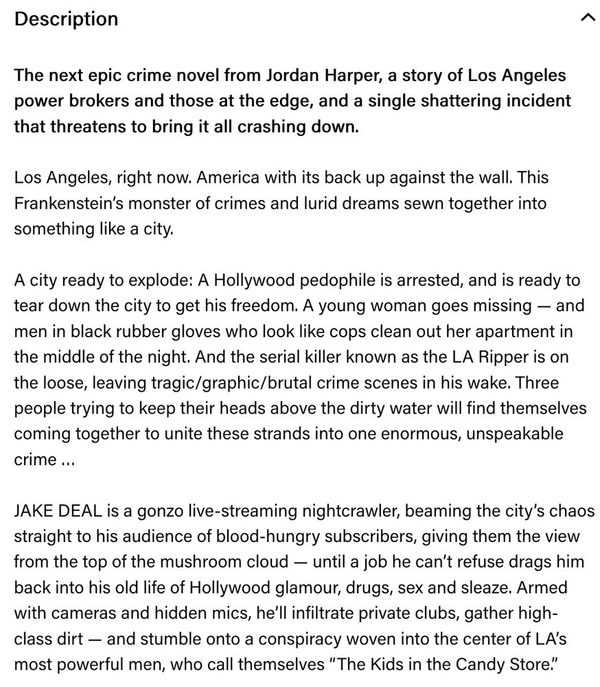 The next epic crime novel from Jordan Harper, a story of Los Angeles power brokers and those at the edge, and a single shattering incident that threatens to bring it all crashing down.

Los Angeles, right now. America with its back up against the wall. This Frankenstein’s monster of crimes and lurid dreams sewn together into something like a city. 
 
A city ready to explode: A Hollywood pedophile is arrested, and is ready to tear down the city to get his freedom. A young woman goes missing — and men in black rubber gloves who look like cops clean out her apartment in the middle of the night. And the serial killer known as the LA Ripper is on the loose, leaving tragic/graphic/brutal crime scenes in his wake. Three people trying to keep their heads above the dirty water will find themselves coming together to unite these strands into one enormous, unspeakable crime …
 
JAKE DEAL is a gonzo live-streaming nightcrawler, beaming the city’s chaos straight to his audience of blood-hungry subscribers, giving them the view from the top of the mushroom cloud — until a job he can’t refuse drags him back into his old life of Hollywood glamour, drugs, sex and sleaze. Armed with cameras and hidden mics, he’ll infiltrate private clubs, gather high-class dirt — and stumble onto a conspiracy woven into the center of LA’s most powerful men, who call themselves “The Kids in the Candy Store.”