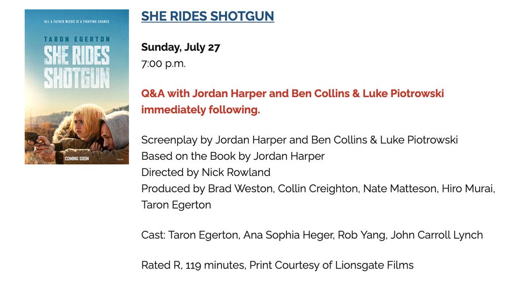 
SHE RIDES SHOTGUN

Sunday, July 27
7:00 p.m.

Q&A with Jordan Harper and Ben Collins & Luke Piotrowski immediately following.

Screenplay by Jordan Harper and Ben Collins & Luke Piotrowski
Based on the Book by Jordan Harper
Directed by Nick Rowland
Produced by Brad Weston, Collin Creighton, Nate Matteson, Hiro Murai, Taron Egerton

Cast: Taron Egerton, Ana Sophia Heger, Rob Yang, John Carroll Lynch

Rated R, 119 minutes, Print Courtesy of Lionsgate Films
