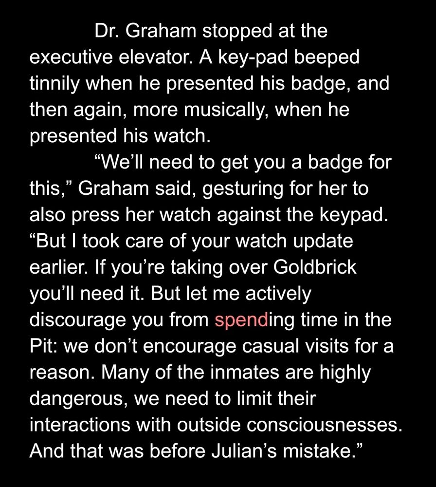 Dr. Graham stopped at the executive elevator. A key-pad beeped tinnily when he presented his badge, and then again, more musically, when he presented his watch. 
	“We’ll need to get you a badge for this,” Graham said, gesturing for her to also press her watch against the keypad. “But I took care of your watch update earlier. If you’re taking over Goldbrick you’ll need it. But let me actively discourage you from spending time in the Pit: we don’t encourage casual visits for a reason. Many of the inmates are highly dangerous, we need to limit their interactions with outside consciousnesses. And that was before Julian’s mistake.”
