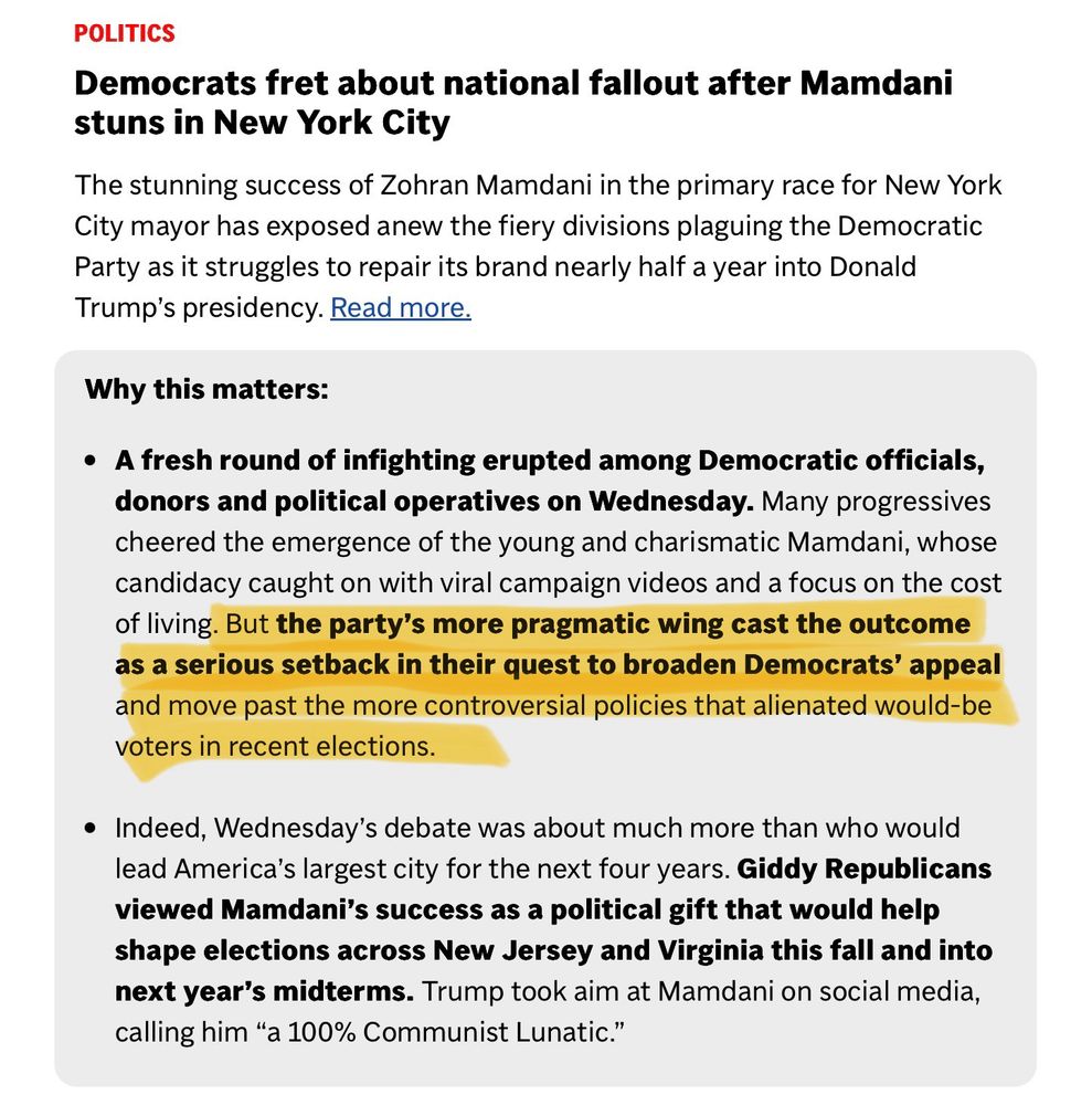 AP opinion piece presented as news describing progressive’s as divisive and establishment Dems as pragmatic:

POLITICS
Democrats fret about national fallout after Mamdani stuns in New York City
The stunning success of Zohran Mamdani in the primary race for New York City mayor has exposed anew the fiery divisions plaguing the Democratic Party as it struggles to repair its brand nearly half a year into Donald
Trump's presidency. Read more.
Why this matters:
• A fresh round of infighting erupted among Democratic officials, donors and political operatives on Wednesday. Many progressives cheered the emergence of the young and charismatic Mamdani, whose candidacy caught on with viral campaign videos and a focus on the cost of living. But the party's more pragmatic wing cast the outcome as a serious setback in their quest to broaden Democrats' appeal and move past the more controversial policies that alienated would-be voters in recent elections.
• Indeed, Wednesday's debate was about much more than who would lead America's largest city for the next four years. Giddy Republicans viewed Mamdani's success as a political gift that would help shape elections across New Jersey and Virginia this fall and into next year's midterms. Trump took aim at Mamdani on social media, calling him "a 100% Communist Lunatic."