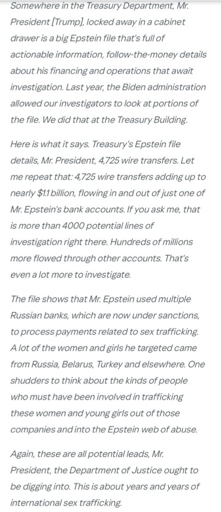 Somewhere in the Treasury Department, Mr.
President (Trump], locked away in a cabinet drawer is a big Epstein file that's full of actionable information, follow-the-money details about his financing and operations that await investigation. Last year, the Biden administration allowed our investigators to look at portions of the file. We did that at the Treasury Building.
Here is what it says. Treasury's Epstein file details, Mr. President, 4,725 wire transfers. Let me repeat that: 4,725 wire transfers adding up to nearly $1.1 billion, flowing in and out of just one of Mr. Epstein's bank accounts. If you ask me, that is more than 4000 potential lines of investigation right there. Hundreds of millions more flowed through other accounts. That's even a lot more to investigate.
The file shows that Mr. Epstein used multiple Russian banks, which are now under sanctions, to process payments related to sex trafficking.
A lot of the women and girls he targeted came from Russia, Belarus, Turkey and elsewhere. One shudders to think about the kinds of people who must have been involved in trafficking these women and young girls out of those companies and into the Epstein web of abuse.
Again, these are all potential leads, Mr.
President, the Department of Justice ought to be digging into. This is about years and years of international sex trafficking.