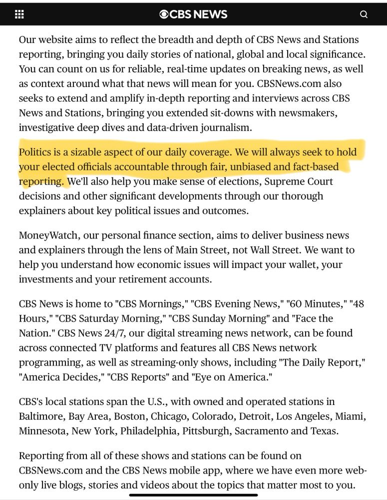 Screenshot of CBS mission statement stating: Our website aims to reflect the breadth and depth of CBS News and Stations reporting, bringing you daily stories of national, global and local significance.
You can count on us for reliable, real-time updates on breaking news, as well as context around what that news will mean for you. CBSNews.com also seeks to extend and amplify in-depth reporting and interviews across CBS News and Stations, bringing you extended sit-downs with newsmakers, investigative deep dives and data-driven journalism.
Politics is a sizable aspect of our daily coverage. We will always seek to hold your elected officials accountable through fair, unbiased and fact-based reporting. We'll also help you make sense of elections, Supreme Court decisions and other significant developments through our thorough explainers about key political issues and outcomes.
MoneyWatch, our personal finance section, aims to deliver business news and explainers through the lens of Main Street, not Wall Street. We want to help you understand how economic issues will impact your wallet, your investments and your retirement accounts.
CBS News is home to "CBS Mornings," "CBS Evening News," "60 Minutes," "48
Hours," "CBS Saturday Morning," "CBS Sunday Morning" and "Face the Nation." CBS News 24/7, our digital streaming news network, can be found across connected TV platforms and features all CBS News network programming, as well as streaming-only shows, including "The Daily Report,"
"America Decides," "CBS Reports" and "Eye on America."
CBS's local stations span the U.S., with owned and operated stations in Baltimore, Bay Area, Boston, Chicago, Colorado, Detroit, Los Angeles, Miami, Minnesota, New York, Philadelphia, Pittsburgh, Sacramento and Texas.
Reporting from all of these shows and stations can be found on CBSNews.com and the CBS News mobile app, where we have even more web-only live blogs, stories and videos about the topics that matter most to you.