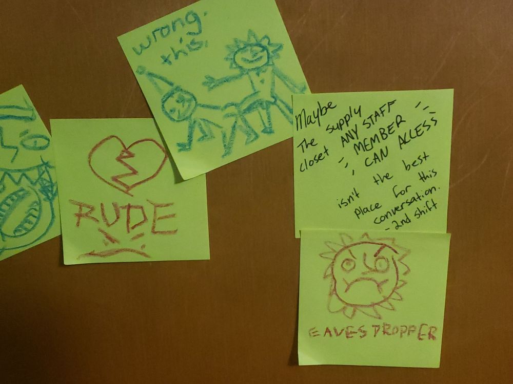 A conversation written in crayon on yellow sticky notes.

Sun: A broken heart and a frowny face captioned "RUDE"

Moon: A crude drawing of Sun fucking Moon from behind. Captioned "Wrong. This."

A different sticky note written in pen interrupts the conversation, "Maybe the supply closet ANY STAFF MEMBER CAN ACCESS isn't the best place for this conversation." It is signed 2nd Shift.

Sun placed a sticky note below it with a drawing of his angry face. It says, "EAVESDROPPER"